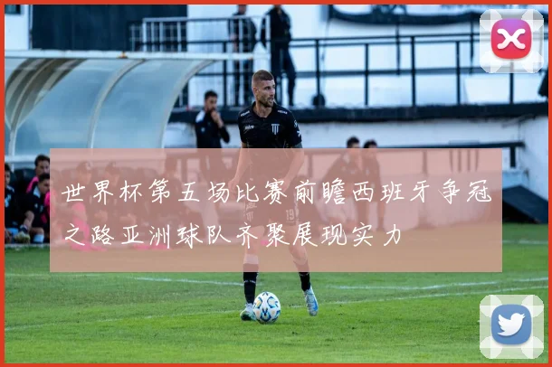 世界杯第五场比赛前瞻西班牙争冠之路亚洲球队齐聚展现实力