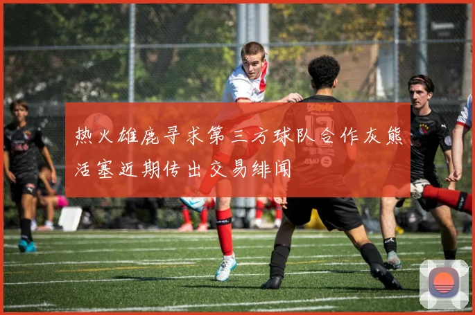 热火雄鹿寻求第三方球队合作灰熊活塞近期传出交易绯闻