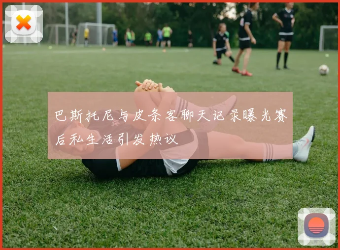 巴斯托尼与皮条客聊天记录曝光赛后私生活引发热议