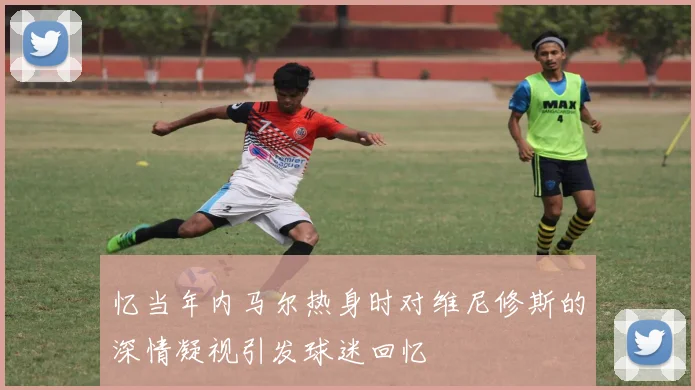 忆当年内马尔热身时对维尼修斯的深情凝视引发球迷回忆