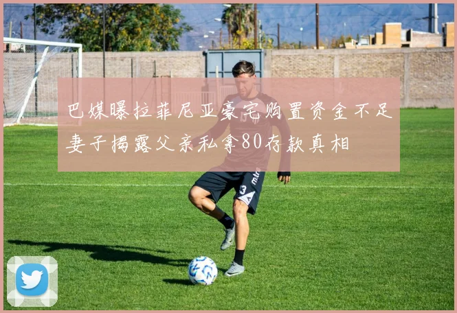 巴媒曝拉菲尼亚豪宅购置资金不足妻子揭露父亲私拿80存款真相