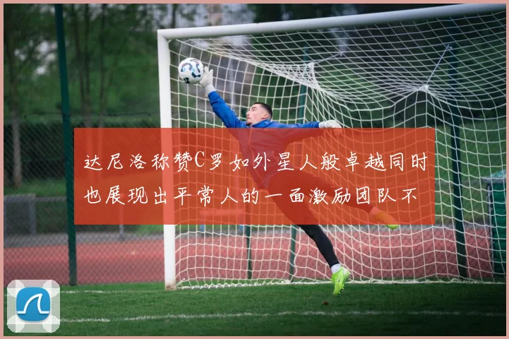 达尼洛称赞C罗如外星人般卓越同时也展现出平常人的一面激励团队不断进步