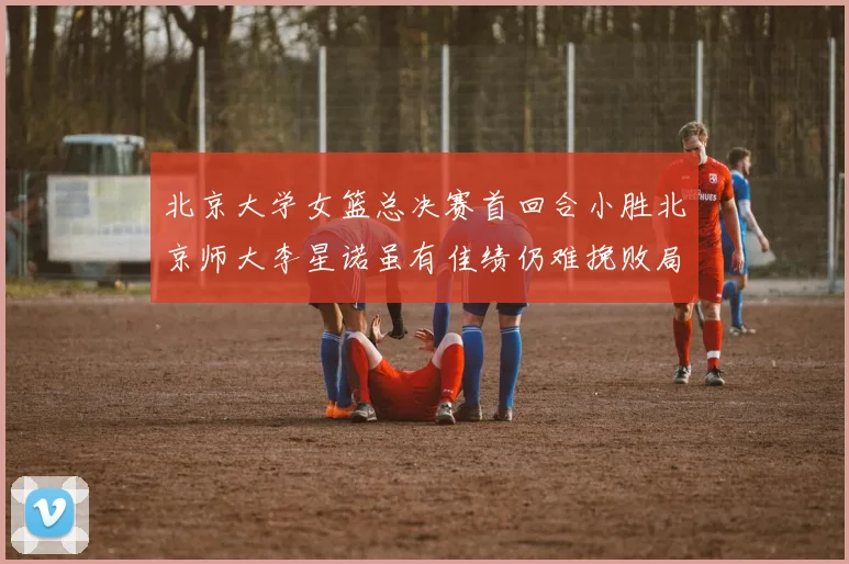 北京大学女篮总决赛首回合小胜北京师大李星诺虽有佳绩仍难挽败局