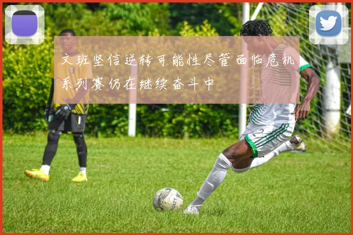 文班坚信逆转可能性尽管面临危机系列赛仍在继续奋斗中