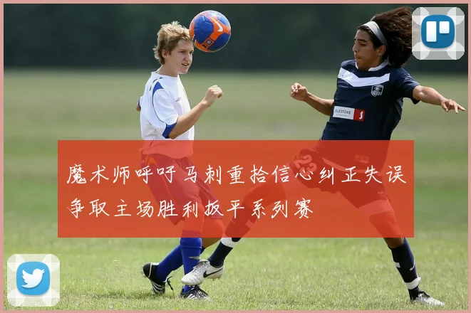 魔术师呼吁马刺重拾信心纠正失误争取主场胜利扳平系列赛