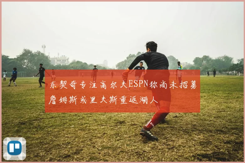 东契奇专注高尔夫ESPN称尚未招募詹姆斯或里夫斯重返湖人