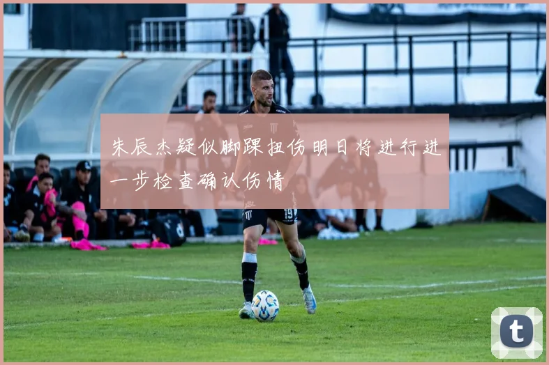 朱辰杰疑似脚踝扭伤明日将进行进一步检查确认伤情