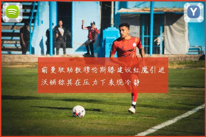 前曼联助教穆伦斯滕建议红魔引进沃顿称其在压力下表现冷静